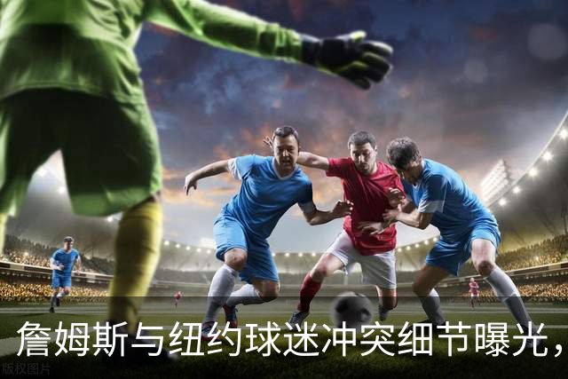 詹姆斯与纽约球迷冲突细节曝光，斯派克李出面调解